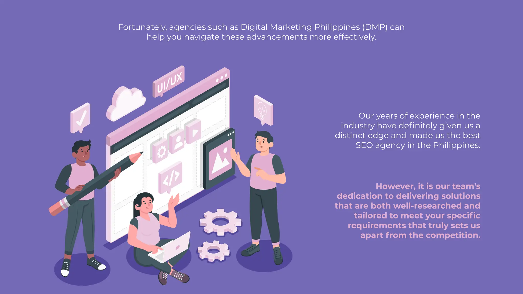 Fortunately, agencies such as Digital Marketing Philippines (DMP) can
help you navigate these advancements more effectively.
Our years of experience in the
industry have definitely given us a
distinct edge and made us the best
SEO agency in the Philippines.
However, it is our team's
dedication to delivering solutions
that are both well-researched and
tailored to meet your specific
requirements that truly sets us
apart from the competition.
 