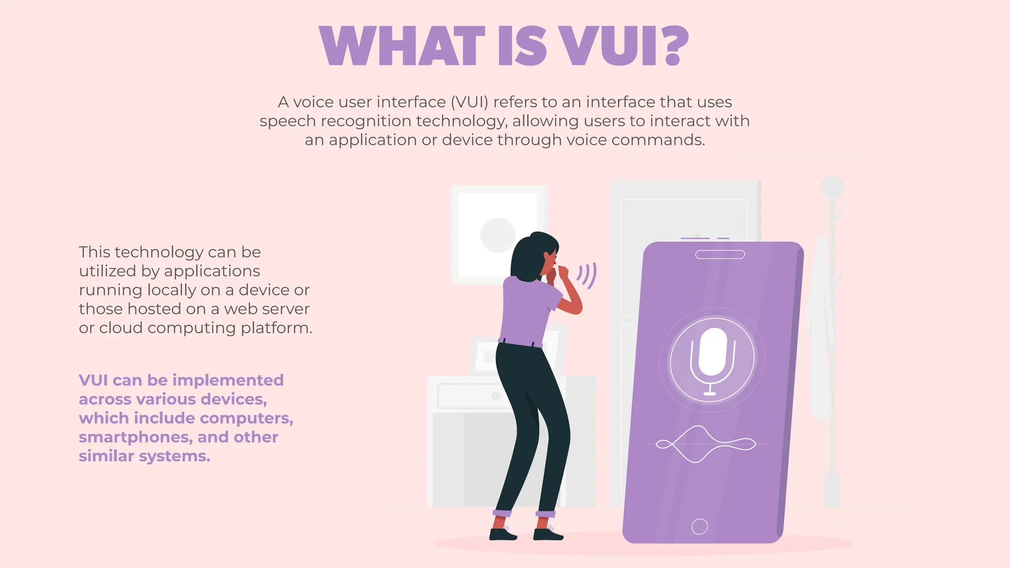 A voice user interface (VUI) refers to an interface that uses
speech recognition technology, allowing users to interact with
an application or device through voice commands.
This technology can be
utilized by applications
running locally on a device or
those hosted on a web server
or cloud computing platform.
VUI can be implemented
across various devices,
which include computers,
smartphones, and other
similar systems.
WHAT IS VUI?
 