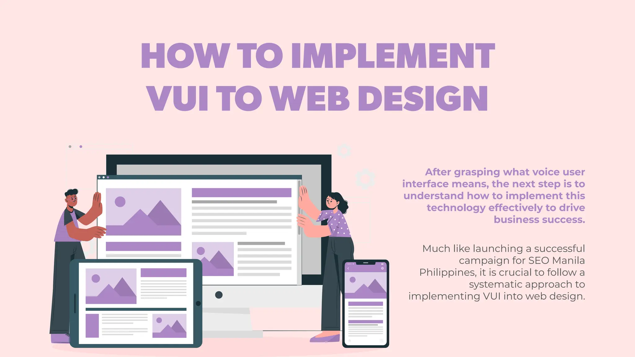 HOW TO IMPLEMENT
VUI TO WEB DESIGN
After grasping what voice user
interface means, the next step is to
understand how to implement this
technology effectively to drive
business success.
Much like launching a successful
campaign for SEO Manila
Philippines, it is crucial to follow a
systematic approach to
implementing VUI into web design.
 