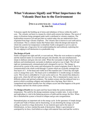 What Volcanoes Signify and What Importance the
     Volcanic Dust has to the Environment

                    [This is an article form site – Truth of Nature]
                                      By John Paily


Volcanoes signify the building up of stress and imbalance of forces within the earth’s
core. The volcanic out burst is a means by which earth restores her balance. The secret of
many civilizations being entrapped under earth is attributed to volcanic eruptions. The
hydrocarbon resources [oil and gas] that we exploit today also are understood to have
originated from huge volcanic eruptions. The volcanic dust is known to cool earth and its
environment. This is a drastic means that Nature takes when the design and means by
which she controls her temperature is disturbed. Earth is designed to survive and we
human beings pay a huge price for not understanding her and recklessly exploiting her.
We are edging to self destruction in a predictable way.

The Design of Earth
Earth is designed into right and left, or west and east. When the west awakens to sunlight,
and the material matter in it unwinds and goes into disorder, the east simultaneously
sleeps to darkness and goes into new order. When the west peaks in light it gives way to
darkness and simultaneously east peaks in darkness and gives way to light. The left and
right are instantaneously communicated and is designed to survive. The change is
perceived by a point in the center and information for control originates from it. But it is
communicated to the whole world through 12 points which are cyclically arranged into
four layers of 3. At the basal and visible level this manifest into 12 hour day and night
cycle or energy/time cycle. The basal cycle is embedded in 12 month energy or climatic
cycle. This in turn is embedded in 12 year cycles and so on. The ancient thus deduced a
great cycle, where the left turn right and vice-versa. This is interpreted in many ways in
different culture and spiritual scriptures. The modern science also has deduced time to a
point at which everything collapses and explodes into a big bang. But it fails to
comprehend and explain sensibly how the collapse occurs and what happens at the point
of collapse and how the whole system reforms.

The Design of Earth into two parts and four layers helps the system maintain its
temperature. The earth by this design maintains energy to matter ratio. A ratio of dark
and night phase is vital to the balancing process of earth and the energy the flow. When
this is disturbed the system is forced to collapse and go onto reorganization.

Humankind plays an important role in the energy cycle. In the ignorance of simple design
of earth and Truth of Nature and its functioning, we are distorting the energy cycle and
calling on ourselves a huge destruction. In our material quest and in the name of
Globalization, we have reached the peak of destruction. Matter is gravitational or
centripetal by its force. God forbid us to align with material force and lead the world to
 