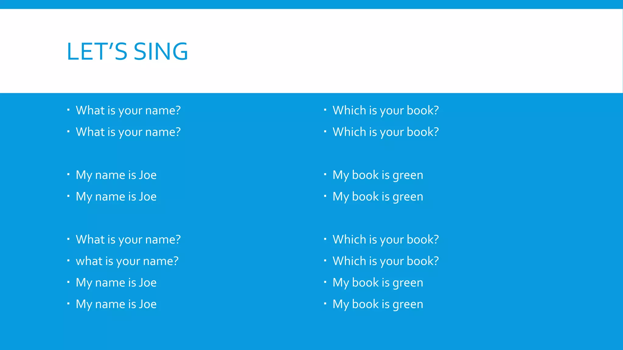 LET’S SING
What is your name?
What is your name?
My name is Joe
My name is Joe
What is your name?
what is your name?
My name is Joe
My name is Joe
Which is your book?
Which is your book?
My book is green
My book is green
Which is your book?
Which is your book?
My book is green
My book is green