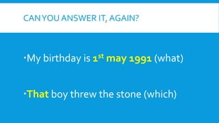 CANYOU ANSWER IT, AGAIN?
My birthday is 1st may 1991 (what)
That boy threw the stone (which)