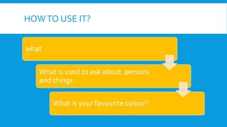 HOWTO USE IT?
what
What is used to ask about persons
and things
What is your favourite colour?