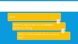 which
Which is used to ask you to choose a
person or a thing.
Which of these books do you want to
buy?