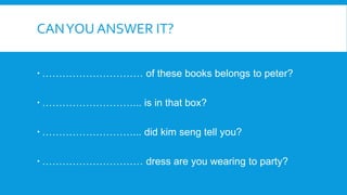 CANYOU ANSWER IT?
………………………… of these books belongs to peter?
………………………... is in that box?
………………………... did kim seng tell you?
………………………… dress are you wearing to party?