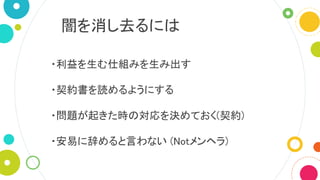 闇を消し去るには
・利益を生む仕組みを生み出す
・契約書を読めるようにする
・問題が起きた時の対応を決めておく(契約)
・安易に辞めると言わない (Notメンヘラ)
 