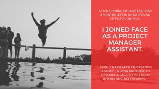 I JOINED FACE
AS A PROJECT
MANAGER
ASSISTANT.
AFTER FINIHING MY MASTERS, I HAD
3 MONTHS LEFT IN UK SO I FOUND
MYSELF A JOB IN UX.
 FACE IS A RESEARCH CO-CREATION
AGENCY – A LONG ADJECTIVE TO
DESCRIBE AN AGENCY BUT QUITE
INTERESTING. KEEP READING -
 
