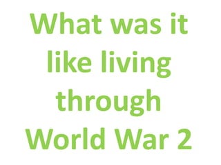 What was it
 like living
  through
World War 2
 