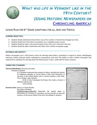 WHAT WAS LIFE IN VERMONT LIKE IN THE 19TH CENTURY? 
(USING HISTORIC NEWSPAPERS ON CHRONICLING AMERICA) 
LESSON PLAN FOR 6TH GRADE (ADAPTABLE FOR ALL AGES AND TOPICS) 
LEARNING OBJECTIVES: 
 Students should understand at least three ways of how culture in Vermont has changed over time. 
 Students should know that historic newspapers are a valuable primary source. 
 Students should be able to cite several aspects of how life was in Vermont in the past. 
 Students should be able to determine main ideas from a historic newspaper page. 
RATIONALE AND CONTEXT: 
Historic newspapers are a vital primary source for learning about history, particularly in regard to culture, technological advances, society, historical events, contemporary perspectives, and more. The ability to read a historic newspaper and understand its usefulness for learning about the historical past is also a useful skill for history research. 
CONNECTING STANDARDS: 
Vermont Standard(s): Diversity and Unity 
Concepts of Culture 
6.13 Students understand the concept of culture, including the cultures of indigenous peoples, in various times in their local community, in Vermont, in the United States, and in various locations world wide. This is evident when students: 
(5-8) 6.13aa Investigate the factors that make us human in different cultural and 
social settings. 
Common Core: Literary in Social Studies 
Key Ideas and Ideas 
CCSS.ELA-Literacy.RH.6-8.2 Determine the central ideas or information of a primary or secondary source; provide an accurate summary of the source distinct from prior knowledge or opinions. 
 
