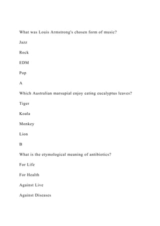 What was Louis Armstrong's chosen form of music?
Jazz
Rock
EDM
Pop
A
Which Australian marsupial enjoy eating eucalyptus leaves?
Tiger
Koala
Monkey
Lion
B
What is the etymological meaning of antibiotics?
For Life
For Health
Against Live
Against Diseases
 