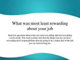 What was most least rewarding
about your job
Interview questions about what was most rewarding and least rewarding
can be tricky. You want to make sure that the things you say are least
rewarding aren't responsibilities that are going to be a major part of the job
you are interviewing for.
 