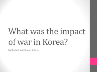 What was the impact
of war in Korea?
By Rachel, Alizeh and Alisha
 