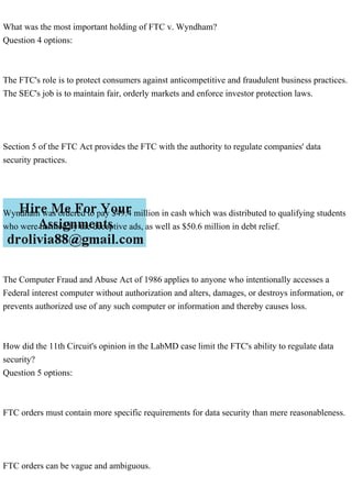 What was the most important holding of FTC v. Wyndham?
Question 4 options:
The FTC's role is to protect consumers against anticompetitive and fraudulent business practices.
The SEC's job is to maintain fair, orderly markets and enforce investor protection laws.
Section 5 of the FTC Act provides the FTC with the authority to regulate companies' data
security practices.
Wyndham was ordered to pay $49.4 million in cash which was distributed to qualifying students
who were harmed by the deceptive ads, as well as $50.6 million in debt relief.
The Computer Fraud and Abuse Act of 1986 applies to anyone who intentionally accesses a
Federal interest computer without authorization and alters, damages, or destroys information, or
prevents authorized use of any such computer or information and thereby causes loss.
How did the 11th Circuit's opinion in the LabMD case limit the FTC's ability to regulate data
security?
Question 5 options:
FTC orders must contain more specific requirements for data security than mere reasonableness.
FTC orders can be vague and ambiguous.
 