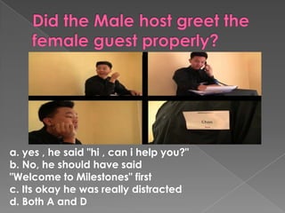 a. yes , he said "hi , can i help you?"
b. No, he should have said
"Welcome to Milestones" first
c. Its okay he was really distracted
d. Both A and D
 