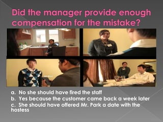 a. No she should have fired the staff
b. Yes because the customer came back a week later
c. She should have offered Mr. Park a date with the
hostess
 
