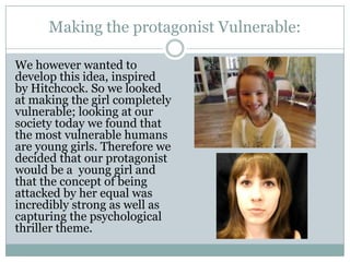 Making the protagonist Vulnerable:
We however wanted to
develop this idea, inspired
by Hitchcock. So we looked
at making the girl completely
vulnerable; looking at our
society today we found that
the most vulnerable humans
are young girls. Therefore we
decided that our protagonist
would be a young girl and
that the concept of being
attacked by her equal was
incredibly strong as well as
capturing the psychological
thriller theme.
 