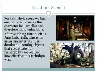 Location: Scene 1
For this whole scene we had
one purpose: to make the
character look smaller and
therefore more vulnerable.
After watching films such as
Pans Labyrinth, where the
main character is under
dominant, looming objects
that accentuate her
vulnerability we realised
how effective this technique
was.
 