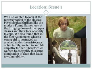 Location: Scene 1
We also wanted to look at the
representation of the classes:
Psychological thrillers like the
modern Funny Games look at
the bringing down of the upper
classes and their lack of ability
to cope. We also found that in
the film Atonement; where a
young girl is portrayed as
crushed under the aristocracy
of her family, we felt incredible
empathy for her. Therefore we
wanted to exemplify this same
domination of class that leads
to vulnerability.
 