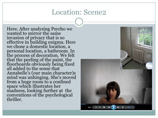 Location: Scene2
Here, After analysing Psycho we
wanted to mirror the same
invasion of privacy that is so
effective in building enigma. Here
we chose a domestic location, a
personal location, a bathroom. In
the process of decoration. We felt
that the peeling of the paint, the
floorboards obviously being fixed
all added to the sense that
Annabelle’s (our main character)s
mind was unhinging. She’s moved
from a huge room to a confined
space which illustrates her
madness, looking further at the
conventions of the psychological
thriller.
 
