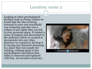 Location: scene 2
Looking at other psychological
thrillers such as Funny Games we
found that the idea of being
tortured in your own household
was sickening and also was a
eclipse of any safety that you felt
in your personal space. It related a
sense of enigma and discomfort to
the audience which we wanted to
incorporate into our video.
However we wanted to develop it
by having our character drowning
in a place that was usually for
relaxing, relating again to the
psychological convention that
safety is removed and replaced
with fear. An invasion of privacy.
 