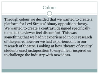 Colour
Through colour we decided that we wanted to create a
platform for Levi Strauss’ binary opposition theory.
We wanted to create a contrast, designed specifically
to make the viewer feel discomfort. This was
something that we hadn’t experienced in our research
of the genre, however we had experienced it in our
research of theatre. Looking at how ‘theatre of cruelty’
students used juxtaposition to engulf fear inspired us
to challenge the industry with new ideas.
 