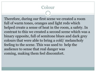 Colour
Therefore, during our first scene we created a room
full of warm tones, oranges and light reds which
helped create a sense of heat in the room, a safety. In
contrast to this we created a second scene which was a
binary opposite, full of semitone blues and dark grey
colours that were able to bring a cold/ melancholy
feeling to the scene. This was used to help the
audience to sense that real danger was
coming, making them feel discomfort.
 