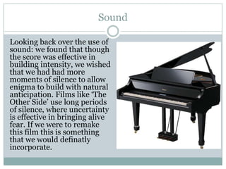 Sound
Looking back over the use of
sound: we found that though
the score was effective in
building intensity, we wished
that we had had more
moments of silence to allow
enigma to build with natural
anticipation. Films like ‘The
Other Side’ use long periods
of silence, where uncertainty
is effective in bringing alive
fear. If we were to remake
this film this is something
that we would definatly
incorporate.
 