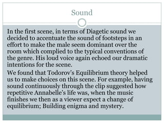 Sound
In the first scene, in terms of Diagetic sound we
decided to accentuate the sound of footsteps in an
effort to make the male seem dominant over the
room which complied to the typical conventions of
the genre. His loud voice again echoed our dramatic
intentions for the scene.
We found that Todorov’s Equilibrium theory helped
us to make choices on this scene. For example, having
sound continuously through the clip suggested how
repetitive Annabelle’s life was, when the music
finishes we then as a viewer expect a change of
equilibrium; Building enigma and mystery.
 
