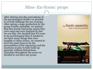 Mise- En-Scene: props
After delving into the conventions of
the psychological thriller we decided
to overall challenge the use of props.
After seeing a stage production by the
group Frantic Assembly, we noticed
that they barely had props unless they
were used and were inspired by this
for our film. We decided that if it were
to be psychological then it needed to
not have many things that were
tangible to other senses, we wanted to
have the main focus to be the
personalities of the characters and the
emotions at play to fully build up
intensity without distractions.
Therefore throughout the scene we
decided to not have any props.
 