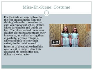 Mise-En-Scene: Costume
For the Girls we wanted to echo
the fear created in the film ‘the
shining’ when the unnerving two
girls wear innocent school clothes
which is relatable and builds up
fear. Therefore we had them wear
childish clothes to accentuate their
innocence, as well as having them
in pastelly/ creamy colours of
white and pink to show their
naivety to the outside world.
In terms of the adult we had him
wear a suit to make distinct his
class and his capabilities as a
richer male character.
 