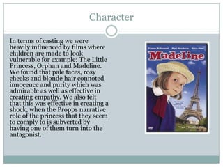 Character
In terms of casting we were
heavily influenced by films where
children are made to look
vulnerable for example: The Little
Princess, Orphan and Madeline.
We found that pale faces, rosy
cheeks and blonde hair connoted
innocence and purity which was
admirable as well as effective in
creating empathy. We also felt
that this was effective in creating a
shock, when the Propps narrative
role of the princess that they seem
to comply to is subverted by
having one of them turn into the
antagonist.
 