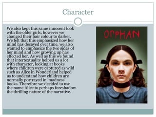 Character
We also kept this same innocent look
with the older girls, however we
changed their hair colour to darker.
We felt that this emphasized how her
mind has decayed over time, we also
wanted to emphasize the two sides of
her mind and how growing up has
effected her. As well as this we found
that intertextuality helped us a lot
with character, looking at books
where children were captured as wild
such as Alice in Wonderland helped
us to understand how children are
normally portrayed in ‘madness’
books. Therefore we decided to use
the name Alice to perhaps foreshadow
the thrilling nature of the narrative.
 