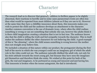 Character
The research lead us to discover that generally children in thrillers appear to be slightly
abnormal, their reactions to horrific and in some cases paranormal events are often less
than what would be expected from most children (almost as if they are use to it). However
at the same time they have a childlike innocence about them, this innocents makes you
wish to protect the child and the audience develops an attachment to the character.
Another common convention is the use of dramatic irony, where often the child realises
something is wrong or can see something that nobody else can, however the adults think it
is there child imagination creating a situation that is not in fact true. The audience knows
also that the child is telling the truth and feel sympathy towards the character. This in itself
makes the audience dislike the other characters for not believing the child. A good example
of this is "the shinning", where the child senses something is wrong however the mother
does not straight away believe him.
We included a situation of this nature within our product, the protagonist (during the first
half of the movie in which she was younger) could see an imaginary girl of which the adult
role in the video could not see. The audience naturally disliked the adult role, not only for
his strict attitude towards the sweet young girl, but because they have seen the imaginary
girl themselves and therefore think she exists. We wished at this point for both of the
girls, the real and imaginary, to be portrayed as young and innocent and just having fun.
This innocents is broken when the scenes antagonist, the dad is introduced.
 