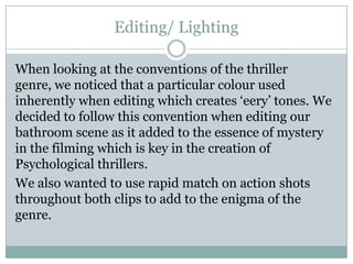 Editing/ Lighting
When looking at the conventions of the thriller
genre, we noticed that a particular colour used
inherently when editing which creates ‘eery’ tones. We
decided to follow this convention when editing our
bathroom scene as it added to the essence of mystery
in the filming which is key in the creation of
Psychological thrillers.
We also wanted to use rapid match on action shots
throughout both clips to add to the enigma of the
genre.
 