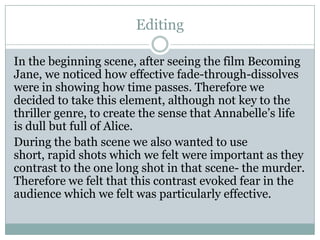 Editing
In the beginning scene, after seeing the film Becoming
Jane, we noticed how effective fade-through-dissolves
were in showing how time passes. Therefore we
decided to take this element, although not key to the
thriller genre, to create the sense that Annabelle’s life
is dull but full of Alice.
During the bath scene we also wanted to use
short, rapid shots which we felt were important as they
contrast to the one long shot in that scene- the murder.
Therefore we felt that this contrast evoked fear in the
audience which we felt was particularly effective.
 