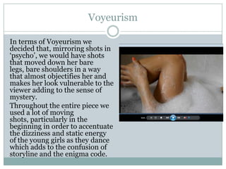 Voyeurism
In terms of Voyeurism we
decided that, mirroring shots in
‘psycho’, we would have shots
that moved down her bare
legs, bare shoulders in a way
that almost objectifies her and
makes her look vulnerable to the
viewer adding to the sense of
mystery.
Throughout the entire piece we
used a lot of moving
shots, particularly in the
beginning in order to accentuate
the dizziness and static energy
of the young girls as they dance
which adds to the confusion of
storyline and the enigma code.
 
