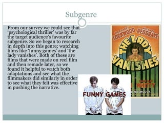 Subgenre
From our survey we could see that
‘psychological thriller’ was by far
the target audience’s favourite
subgenre. So we began to research
in depth into this genre; watching
films like ‘funny games’ and ‘the
lady vanishes’. Both of these are
films that were made on reel film
and then remade later, so we
found it helpful to watch both
adaptations and see what the
filmmakers did similarly in order
to see what they felt was effective
in pushing the narrative.
 