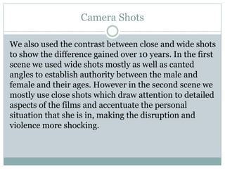 Camera Shots
We also used the contrast between close and wide shots
to show the difference gained over 10 years. In the first
scene we used wide shots mostly as well as canted
angles to establish authority between the male and
female and their ages. However in the second scene we
mostly use close shots which draw attention to detailed
aspects of the films and accentuate the personal
situation that she is in, making the disruption and
violence more shocking.
 