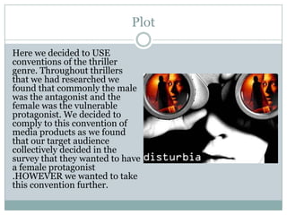 Plot
Here we decided to USE
conventions of the thriller
genre. Throughout thrillers
that we had researched we
found that commonly the male
was the antagonist and the
female was the vulnerable
protagonist. We decided to
comply to this convention of
media products as we found
that our target audience
collectively decided in the
survey that they wanted to have
a female protagonist
.HOWEVER we wanted to take
this convention further.
 