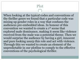 Plot
When looking at the typical codes and conventions of
the thriller genre we found that a particular code was
mixing up gender roles in a way that confuses the
audiences pre-embedded ideas. In honour of this
convention we wanted to create a 1st scene that
explored male dominance, making it seem like violence
received from the male was a potential theme. Then we
would surprise the audience by having a girl, innocent
and pure looking usurp this role and act with violence.
Through this we wanted to create an element of the
unpredictable in our plotline to comply to the effective
conventions of the psychological thriller.
 