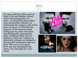 Plot
We also looked at films such as
Fight Club and Shutter Island
where the protagonist is a
male, we found that these films
were particularly effective in
addressing the enigma code of the
genre however we felt that the
surprise of the innocent girls
taking part in crime was more
‘psychologically’ appropriate.
After watching Films such as
Orphan, where this surprise is
inherently evident we decided to
develop this technique with two
girls. Who are on an equal
level, but one dominates the
other, even through her own
mind.
 