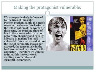 Making the protagonist vulnerable:
We were particularly influenced
by the likes of films like
Psycho, predominantly the attack
scene in the shower. We looked at
the fettishization of the woman in
this scene, the scathing shots of
her in the shower which are both
powerfully shocking and equally
effective in making her look
vulnerable. We also looked at how
the use of her nudity makes her
exposed, the tense music in the
background makes us fear for the
character – therefore we wanted
to input this into our work:
creating a vulnerable and
susceptible character.
 