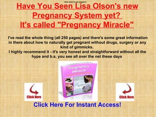what ways to get pregnant


    Have You Seen Lisa Olson's new
          Pregnancy System yet?
     It's called "Pregnancy Miracle"
I've read the whole thing (all 250 pages) and there's some great information
in there about how to naturally get pregnant without drugs, surgery or any
                               kind of gimmicks.
 I highly recommend it - it's very honest and straightforward without all the
              hype and b.s. you see all over the net these days




              Click Here For Instant Access!
 