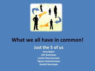 What we all have in common!
        Just the 5 of us
               Amy Baker
             Lilit Avetisyan
         Lusine Harutyunyan
         Tigran Hovhannisyan
           Anahit Nersisyan
 