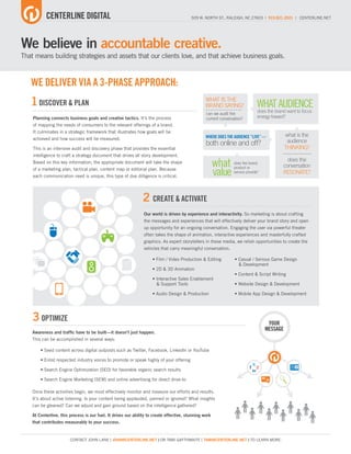 CENTERLINE DIGITAL                                                             509 W. NORTH ST., RALEIGH, NC 27603 | 919.821.2921 | CENTERLINE.NET




We believe in accountable creative.
That means building strategies and assets that our clients love, and that achieve business goals.



   WE DELIVER VIA A 3-PHASE APPROACH:
   1 DISCOVER & PLAN                                                                              WHAT IS THE
                                                                                                  BRAND SAYING?                 WHAT AUDIENCE
                                                                                                  can we audit the
                                                                                                                                does the brand want to focus
    Planning connects business goals and creative tactics. It’s the process                       current conversation?         energy toward?
    of mapping the needs of consumers to the relevant offerings of a brand.
    It culminates in a strategic framework that illustrates how goals will be
                                                                                                  WHERE DOES THE AUDIENCE “LIVE” —            what is the
    achieved and how success will be measured.
                                                                                                  both online and off?                         audience
    This is an intensive audit and discovery phase that provides the essential                                                                THINKING?
    intelligence to craft a strategy document that drives all story development.
    Based on this key information, the appropriate document will take the shape
                                                                                                        what     does the brand,
                                                                                                                                               does the
                                                                                                                                             conversation
                                                                                                        value
    of a marketing plan, tactical plan, content map or editorial plan. Because                                   product or
                                                                                                                 service provide?            RESONATE?
    each communication need is unique, this type of due dilligence is critical.




                                                                2 CREATE & ACTIVATE
                                                                Our world is driven by experience and interactivity. So marketing is about crafting
                                                                the messages and experiences that will effectively deliver your brand story and open
                                                                up opportunity for an ongoing conversation. Engaging the user via powerful theater
                                                                often takes the shape of animation, interactive experiences and masterfully crafted
                                                                graphics. As expert storytellers in these media, we relish opportunities to create the
                                                                vehicles that carry meaningful conversation.

                                                                     • Film / Video Production & Editing          • Casual / Serious Game Design
                                                                                                                    & Development
                                                                     • 2D & 3D Animation
                                                                                                                  • Content & Script Writing
                                                                     • Interactive Sales Enablement
                                                                       & Support Tools                            • Website Design & Development

                                                                     • Audio Design & Production                  • Mobile App Design & Development




    3 OPTIMIZE                                                                                                                       YOUR
                                                                                                                                    MESSAGE
    Awareness and traffic have to be built—it doesn’t just happen.
    This can be accomplished in several ways:

        • Seed content across digital outposts such as Twitter, Facebook, LinkedIn or YouTube

        • Enlist respected industry voices to promote or speak highly of your offering
                                                                                                                                                   AD
        • Search Engine Optimization (SEO) for favorable organic search results

        • Search Engine Marketing (SEM) and online advertising for direct drive-to
                                                                                                                                    “”
    Once these activities begin, we must effectively monitor and measure our efforts and results.
    It’s about active listening. Is your content being applauded, panned or ignored? What insights
    can be gleaned? Can we adjust and gain ground based on the intelligence gathered?

    At Centerline, this process is our fuel. It drives our ability to create effective, stunning work
    that contributes measurably to your success.


                        CONTACT JOHN LANE ( JOHN@CENTERLINE.NET ) OR TAMI GAYTHWAITE ( TAMI@CENTERLINE.NET ) TO LEARN MORE.
 