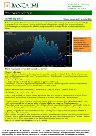 What we are looking at 
Capital Markets - Structuring 
Desk Rates Inflation 
Cristiana Corno +39 02 72612754 
Introducing Yellen Published and data as of: 3 November, 2013 
Yellen also highlights the increase in poverty rate, young unemployment and low real wage growth (delinquency rate still high). 
As further tailwinds on the economic recovery she indicates the housing sector, pointing at small residential investment 
contribution to growth (housing starts has rebounded slowly due to massive inventory chart5) in recent recovery and wealth 
effects. 
Chart5. Housing units starts (privately owned) and inventory 
Going forward the 
housing sector 
contribution to Us 
growth could increase, 
given strong depletion 
of the housing 
inventory. 
Monetary policy rules 
The Taylor rule in its classical formulation, has been systematically overruled since the early 2000s («Taylor rule and monetary 
policy: a global great deviation», Bis paper). The attempts to improve the understanding of central banks reaction function have 
followed 2 directions: 
1. lower level of equilibrium real rates 
2. larger output gap coefficients (balanced approach or aggressive Taylor rule). 
The debate has become more important in recent years in order to provide a theoretical guide and justification for quantitative 
easing and unconventional tools, once the zero lower bound has been reached. 
In Yellen’s words («Perspectives on monetary policy» June2012, pag13) a balanced Taylor rule, defined as: 
2% 0.5*( 2%) 1*( ) t t t t R       Y 
where Yt is the output gap (the model is available also on BBG under Tayl, choosing as model aggressive Taylor rule) is more 
consistent with Fed commitment to promote the dual mandate of maximum employment and 2% inflation target. 
Yellen has gone even further showing the superiority in reaching the unemployment goal of the «optimal control policy rule», 
which minimize a quadratic loss function related to both the inflation and output gap (Woodford, chart6). 
The quadratic term gives an increasing weight to the output gap when it is wide and vice versa, thereby prescribing lower rates for 
longer when the output gap is wide and a quicker reaction when the output gap closes (example in chart 7, next page). 
At present, Fed speeches, the use of unconventional tools like forward guidance and asset purchases seem consistent with an 
optimal control policy rule regime. 
In the committee words (Dec12, BoG, press release): ”When the Committee decides to begin to remove policy accommodation, it 
will take a balanced approach consistent with its longer-run goals of maximum employment and inflation of 2 per cent”, therefore, 
it seems, we will go back to a balanced Taylor rule, when unemployment rate goes towards 6.5%. 
Based on Fed forecast, this will happen in 2014 or 2015 at latest. 
THIS DOCUMENT IS A MARKETING COMMUNICATION: It has not been prepared in accordance with legal requirements 
designed to promote the independence of investment research and is also not subject to any prohibition on dealing ahead of the 
dissemination of investment research. All data used are derived from Bloomberg database and elaborated by Banca IMI. 
 