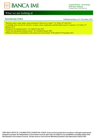 What we are looking at 
Capital Markets - Structuring 
Desk Rates Inflation 
Cristiana Corno +39 02 72612754 
Introducing Yellen Published and data as of: 3 November, 2013 
“Monetary policy: many targets, many instruments. Where do we stand?”, J.L.Yellen 16th April 2013 
“A painfully slow recovery for America’s workers: causes, implications and the Federal reserve’s response”, J.L.Yellen 11th 
February 2013 
“Perspective on monetary policy”, J.L.Yellen 6th June 2012 
“Taylor rule and optimal monetary policy”, M. Woodford January 2001 
“Methods of policy accommodation at the interest rate lower bound”, M.Woodford 16th September 2012 
THIS DOCUMENT IS A MARKETING COMMUNICATION: It has not been prepared in accordance with legal requirements 
designed to promote the independence of investment research and is also not subject to any prohibition on dealing ahead of the 
dissemination of investment research. All data used are derived from Bloomberg database and elaborated by Banca IMI. 
 