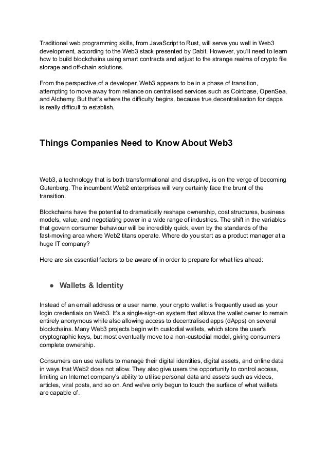 Traditional web programming skills, from JavaScript to Rust, will serve you well in Web3
development, according to the Web3 stack presented by Dabit. However, you'll need to learn
how to build blockchains using smart contracts and adjust to the strange realms of crypto file
storage and off-chain solutions.
From the perspective of a developer, Web3 appears to be in a phase of transition,
attempting to move away from reliance on centralised services such as Coinbase, OpenSea,
and Alchemy. But that's where the difficulty begins, because true decentralisation for dapps
is really difficult to establish.
Things Companies Need to Know About Web3
Web3, a technology that is both transformational and disruptive, is on the verge of becoming
Gutenberg. The incumbent Web2 enterprises will very certainly face the brunt of the
transition.
Blockchains have the potential to dramatically reshape ownership, cost structures, business
models, value, and negotiating power in a wide range of industries. The shift in the variables
that govern consumer behaviour will be incredibly quick, even by the standards of the
fast-moving area where Web2 titans operate. Where do you start as a product manager at a
huge IT company?
Here are six essential factors to be aware of in order to prepare for what lies ahead:
● Wallets & Identity
Instead of an email address or a user name, your crypto wallet is frequently used as your
login credentials on Web3. It's a single-sign-on system that allows the wallet owner to remain
entirely anonymous while also allowing access to decentralised apps (dApps) on several
blockchains. Many Web3 projects begin with custodial wallets, which store the user's
cryptographic keys, but most eventually move to a non-custodial model, giving consumers
complete ownership.
Consumers can use wallets to manage their digital identities, digital assets, and online data
in ways that Web2 does not allow. They also give users the opportunity to control access,
limiting an Internet company's ability to utilise personal data and assets such as videos,
articles, viral posts, and so on. And we've only begun to touch the surface of what wallets
are capable of.
 