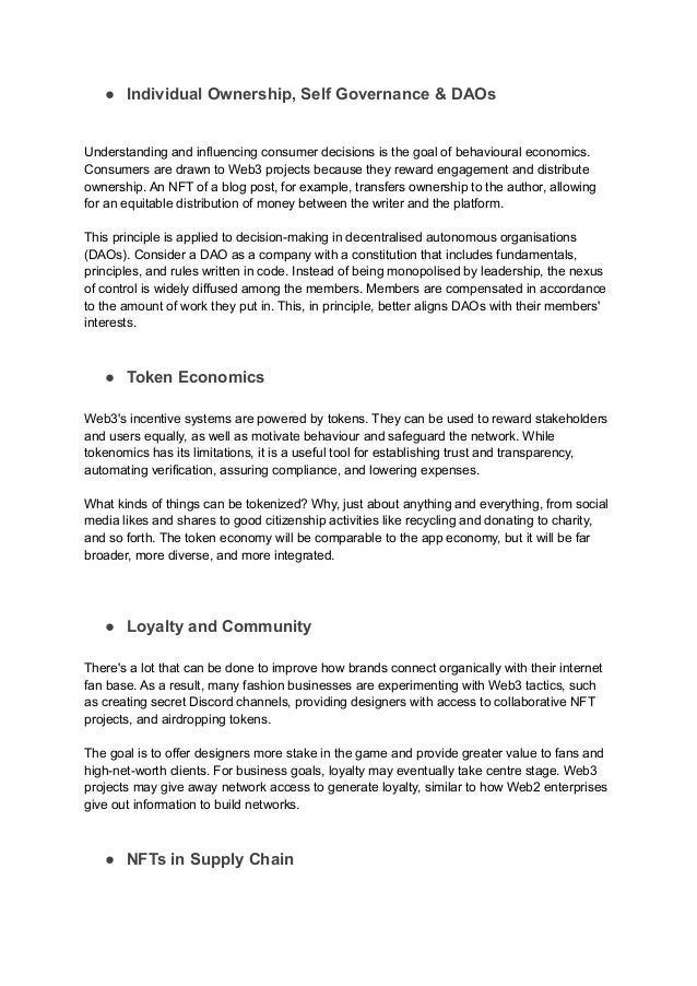 ● Individual Ownership, Self Governance & DAOs
Understanding and influencing consumer decisions is the goal of behavioural economics.
Consumers are drawn to Web3 projects because they reward engagement and distribute
ownership. An NFT of a blog post, for example, transfers ownership to the author, allowing
for an equitable distribution of money between the writer and the platform.
This principle is applied to decision-making in decentralised autonomous organisations
(DAOs). Consider a DAO as a company with a constitution that includes fundamentals,
principles, and rules written in code. Instead of being monopolised by leadership, the nexus
of control is widely diffused among the members. Members are compensated in accordance
to the amount of work they put in. This, in principle, better aligns DAOs with their members'
interests.
● Token Economics
Web3's incentive systems are powered by tokens. They can be used to reward stakeholders
and users equally, as well as motivate behaviour and safeguard the network. While
tokenomics has its limitations, it is a useful tool for establishing trust and transparency,
automating verification, assuring compliance, and lowering expenses.
What kinds of things can be tokenized? Why, just about anything and everything, from social
media likes and shares to good citizenship activities like recycling and donating to charity,
and so forth. The token economy will be comparable to the app economy, but it will be far
broader, more diverse, and more integrated.
● Loyalty and Community
There's a lot that can be done to improve how brands connect organically with their internet
fan base. As a result, many fashion businesses are experimenting with Web3 tactics, such
as creating secret Discord channels, providing designers with access to collaborative NFT
projects, and airdropping tokens.
The goal is to offer designers more stake in the game and provide greater value to fans and
high-net-worth clients. For business goals, loyalty may eventually take centre stage. Web3
projects may give away network access to generate loyalty, similar to how Web2 enterprises
give out information to build networks.
● NFTs in Supply Chain
 