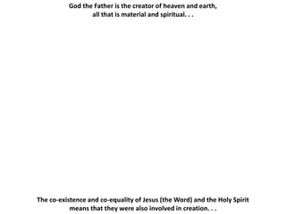 God the Father is the creator of heaven and earth,
                 all that is material and spiritual. . .




The co-existence and co-equality of Jesus (the Word) and the Holy Spirit
           means that they were also involved in creation. . .
 